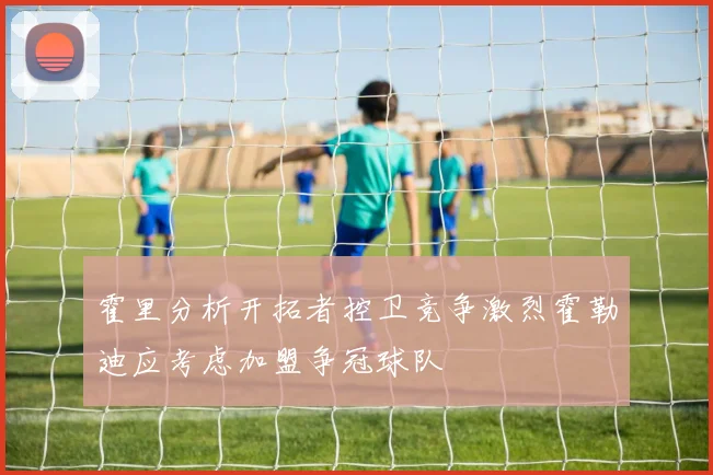 霍里分析开拓者控卫竞争激烈霍勒迪应考虑加盟争冠球队