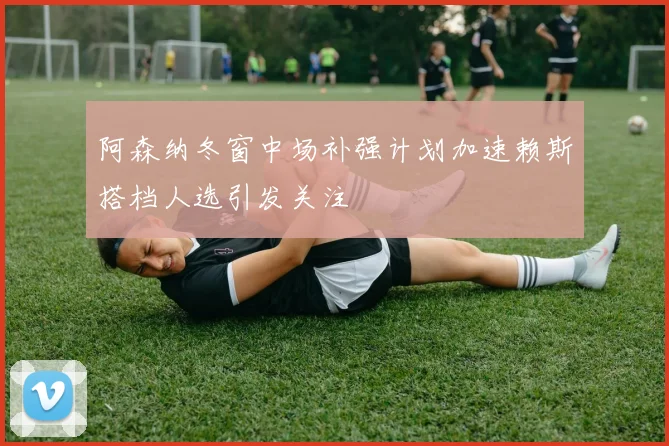 阿森纳冬窗中场补强计划加速赖斯搭档人选引发关注