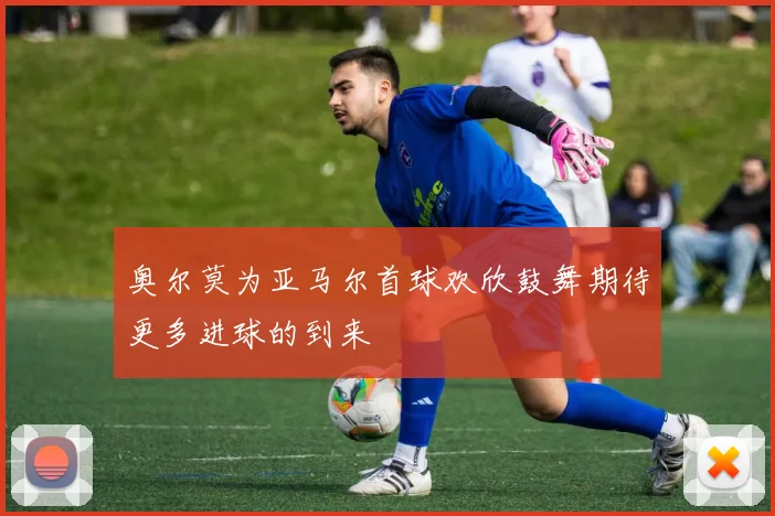 奥尔莫为亚马尔首球欢欣鼓舞期待更多进球的到来