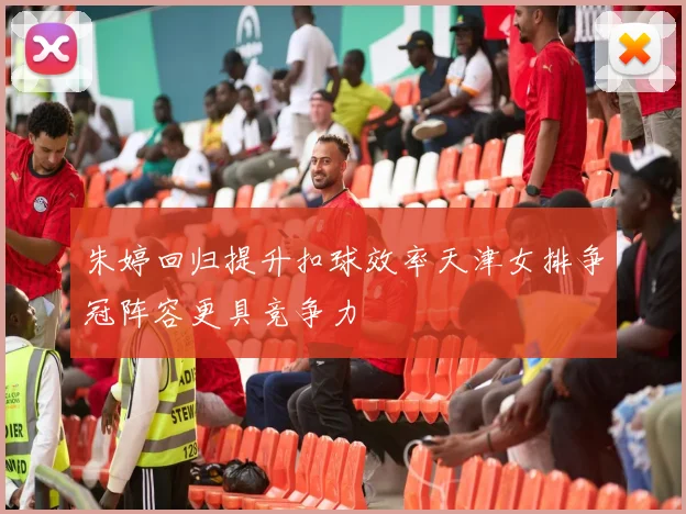 朱婷回归提升扣球效率天津女排争冠阵容更具竞争力