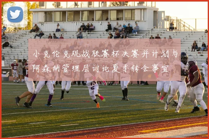 小克伦克观战联赛杯决赛并计划与阿森纳管理层讨论夏季转会事宜