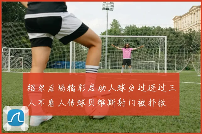 绍尔后场精彩启动人球分过连过三人不看人传球贝维斯射门被扑救