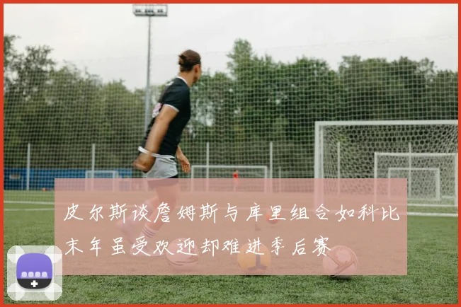 皮尔斯谈詹姆斯与库里组合如科比末年虽受欢迎却难进季后赛