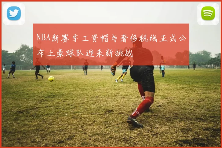 NBA新赛季工资帽与奢侈税线正式公布土豪球队迎来新挑战