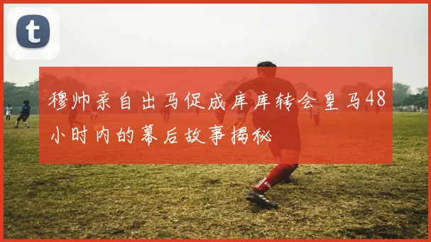 穆帅亲自出马促成库库转会皇马48小时内的幕后故事揭秘