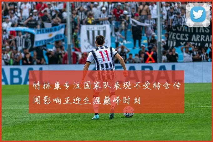 特林康专注国家队表现不受转会传闻影响正迎生涯巅峰时刻