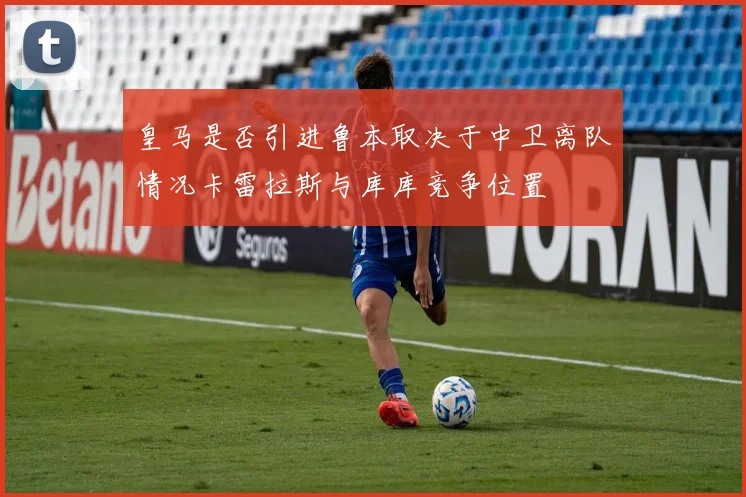 皇马是否引进鲁本取决于中卫离队情况卡雷拉斯与库库竞争位置