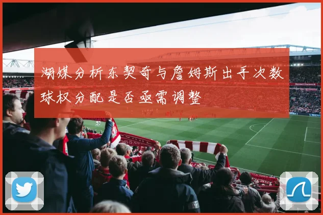 湖媒分析东契奇与詹姆斯出手次数球权分配是否亟需调整