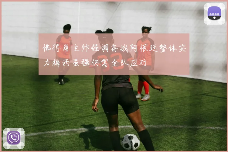 佛得角主帅强调备战阿根廷整体实力梅西虽强仍需全队应对