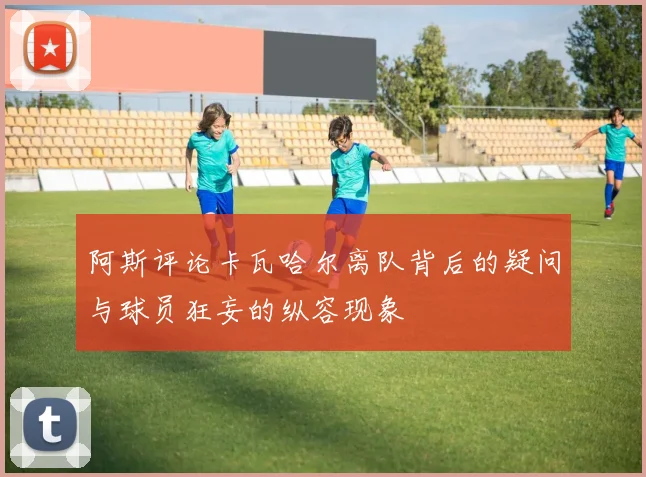 阿斯评论卡瓦哈尔离队背后的疑问与球员狂妄的纵容现象