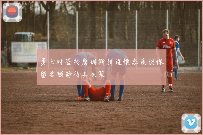 勇士对签约詹姆斯持谨慎态度仍保留名额静待其决策