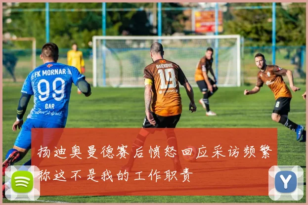 扬迪奥曼德赛后愤怒回应采访频繁称这不是我的工作职责