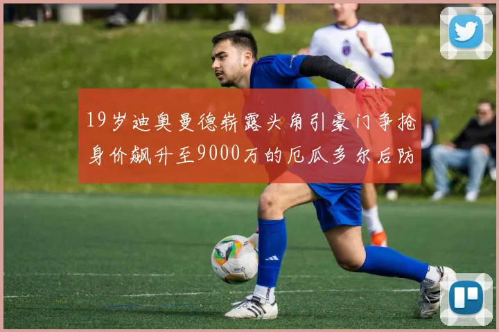 19岁迪奥曼德崭露头角引豪门争抢身价飙升至9000万的厄瓜多尔后防新星