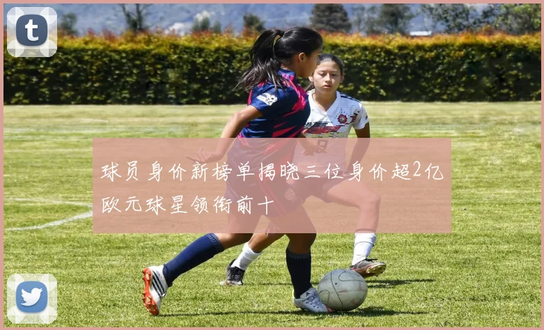 球员身价新榜单揭晓三位身价超2亿欧元球星领衔前十