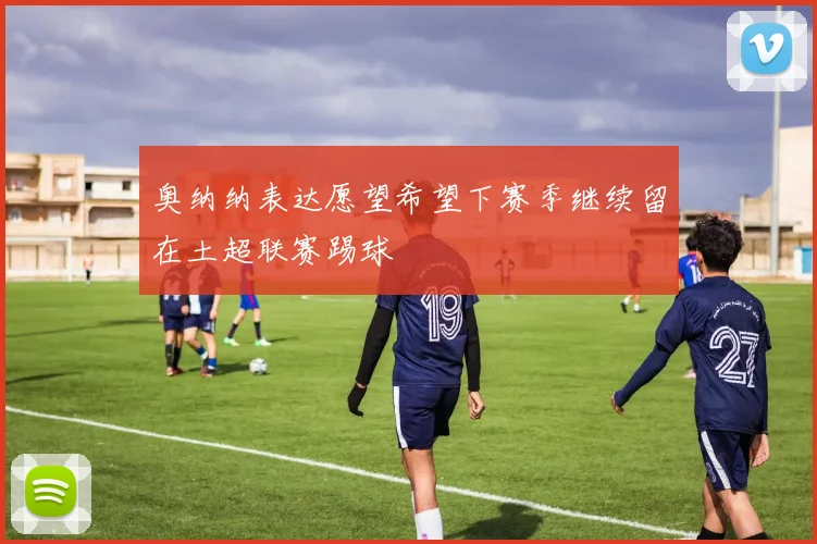 奥纳纳表达愿望希望下赛季继续留在土超联赛踢球