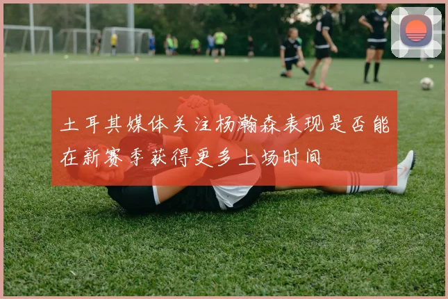 土耳其媒体关注杨瀚森表现是否能在新赛季获得更多上场时间