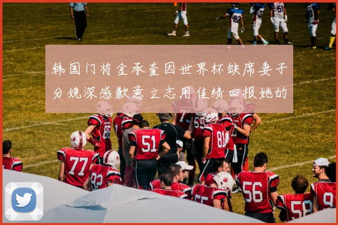 韩国门将金承奎因世界杯缺席妻子分娩深感歉意立志用佳绩回报她的支持