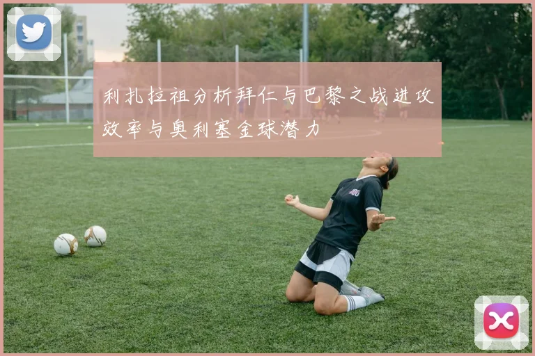利扎拉祖分析拜仁与巴黎之战进攻效率与奥利塞金球潜力