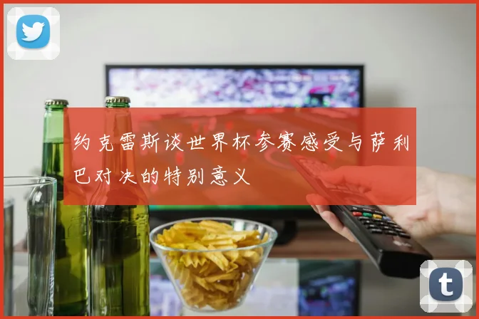 约克雷斯谈世界杯参赛感受与萨利巴对决的特别意义
